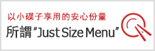 以小碟子享用的安心份量所謂 "Just Size Menu"